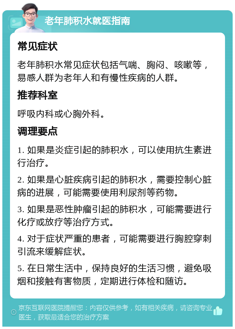 老年肺积水就医指南 常见症状 老年肺积水常见症状包括气喘、胸闷、咳嗽等，易感人群为老年人和有慢性疾病的人群。 推荐科室 呼吸内科或心胸外科。 调理要点 1. 如果是炎症引起的肺积水，可以使用抗生素进行治疗。 2. 如果是心脏疾病引起的肺积水，需要控制心脏病的进展，可能需要使用利尿剂等药物。 3. 如果是恶性肿瘤引起的肺积水，可能需要进行化疗或放疗等治疗方式。 4. 对于症状严重的患者，可能需要进行胸腔穿刺引流来缓解症状。 5. 在日常生活中，保持良好的生活习惯，避免吸烟和接触有害物质，定期进行体检和随访。