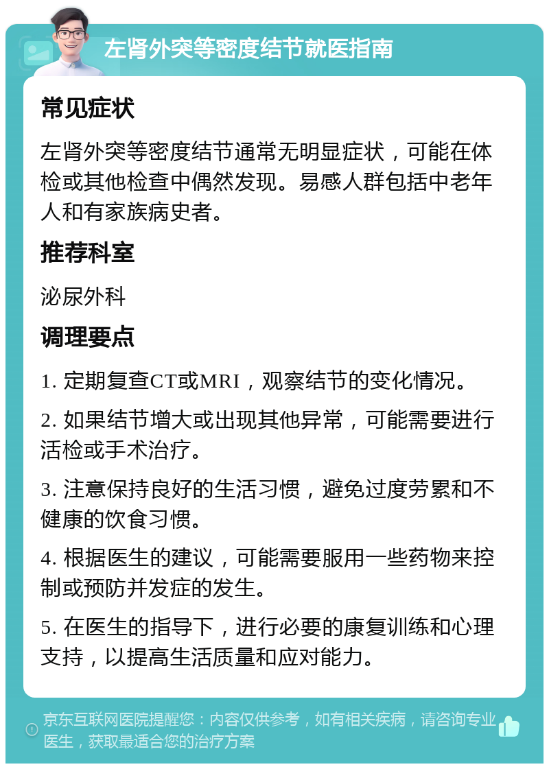 左肾外突等密度结节就医指南 常见症状 左肾外突等密度结节通常无明显症状，可能在体检或其他检查中偶然发现。易感人群包括中老年人和有家族病史者。 推荐科室 泌尿外科 调理要点 1. 定期复查CT或MRI，观察结节的变化情况。 2. 如果结节增大或出现其他异常，可能需要进行活检或手术治疗。 3. 注意保持良好的生活习惯，避免过度劳累和不健康的饮食习惯。 4. 根据医生的建议，可能需要服用一些药物来控制或预防并发症的发生。 5. 在医生的指导下，进行必要的康复训练和心理支持，以提高生活质量和应对能力。