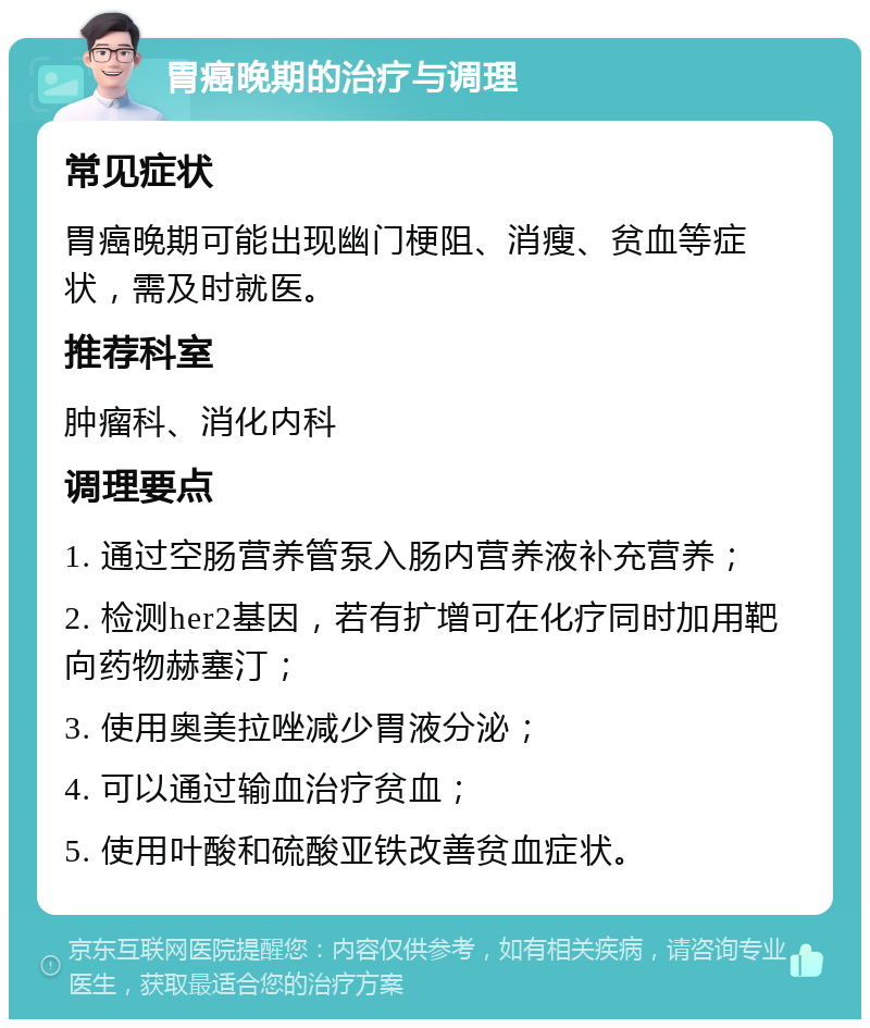 胃癌晚期的治疗与调理 常见症状 胃癌晚期可能出现幽门梗阻、消瘦、贫血等症状，需及时就医。 推荐科室 肿瘤科、消化内科 调理要点 1. 通过空肠营养管泵入肠内营养液补充营养； 2. 检测her2基因，若有扩增可在化疗同时加用靶向药物赫塞汀； 3. 使用奥美拉唑减少胃液分泌； 4. 可以通过输血治疗贫血； 5. 使用叶酸和硫酸亚铁改善贫血症状。