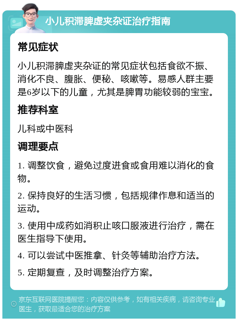 小儿积滞脾虚夹杂证治疗指南 常见症状 小儿积滞脾虚夹杂证的常见症状包括食欲不振、消化不良、腹胀、便秘、咳嗽等。易感人群主要是6岁以下的儿童，尤其是脾胃功能较弱的宝宝。 推荐科室 儿科或中医科 调理要点 1. 调整饮食，避免过度进食或食用难以消化的食物。 2. 保持良好的生活习惯，包括规律作息和适当的运动。 3. 使用中成药如消积止咳口服液进行治疗，需在医生指导下使用。 4. 可以尝试中医推拿、针灸等辅助治疗方法。 5. 定期复查，及时调整治疗方案。