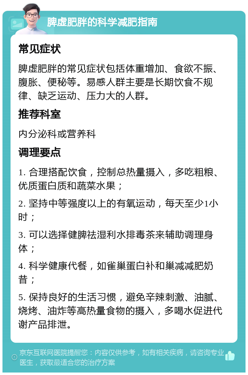 脾虚肥胖的科学减肥指南 常见症状 脾虚肥胖的常见症状包括体重增加、食欲不振、腹胀、便秘等。易感人群主要是长期饮食不规律、缺乏运动、压力大的人群。 推荐科室 内分泌科或营养科 调理要点 1. 合理搭配饮食，控制总热量摄入，多吃粗粮、优质蛋白质和蔬菜水果； 2. 坚持中等强度以上的有氧运动，每天至少1小时； 3. 可以选择健脾祛湿利水排毒茶来辅助调理身体； 4. 科学健康代餐，如雀巢蛋白补和巢减减肥奶昔； 5. 保持良好的生活习惯，避免辛辣刺激、油腻、烧烤、油炸等高热量食物的摄入，多喝水促进代谢产品排泄。