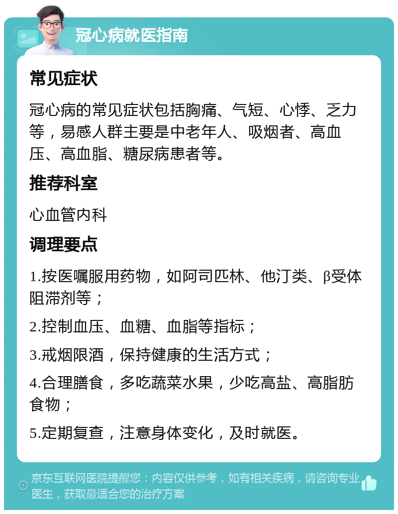 冠心病就医指南 常见症状 冠心病的常见症状包括胸痛、气短、心悸、乏力等，易感人群主要是中老年人、吸烟者、高血压、高血脂、糖尿病患者等。 推荐科室 心血管内科 调理要点 1.按医嘱服用药物，如阿司匹林、他汀类、β受体阻滞剂等； 2.控制血压、血糖、血脂等指标； 3.戒烟限酒，保持健康的生活方式； 4.合理膳食，多吃蔬菜水果，少吃高盐、高脂肪食物； 5.定期复查，注意身体变化，及时就医。