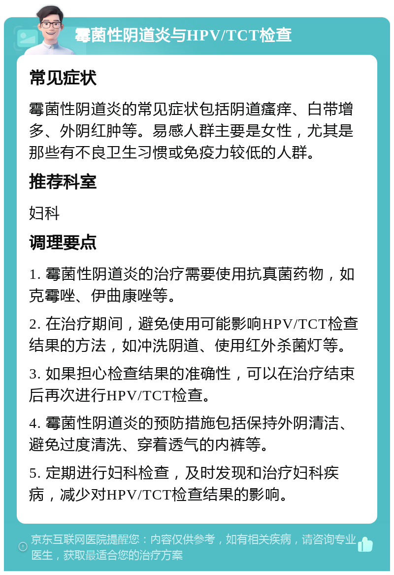 霉菌性阴道炎与HPV/TCT检查 常见症状 霉菌性阴道炎的常见症状包括阴道瘙痒、白带增多、外阴红肿等。易感人群主要是女性，尤其是那些有不良卫生习惯或免疫力较低的人群。 推荐科室 妇科 调理要点 1. 霉菌性阴道炎的治疗需要使用抗真菌药物，如克霉唑、伊曲康唑等。 2. 在治疗期间，避免使用可能影响HPV/TCT检查结果的方法，如冲洗阴道、使用红外杀菌灯等。 3. 如果担心检查结果的准确性，可以在治疗结束后再次进行HPV/TCT检查。 4. 霉菌性阴道炎的预防措施包括保持外阴清洁、避免过度清洗、穿着透气的内裤等。 5. 定期进行妇科检查，及时发现和治疗妇科疾病，减少对HPV/TCT检查结果的影响。