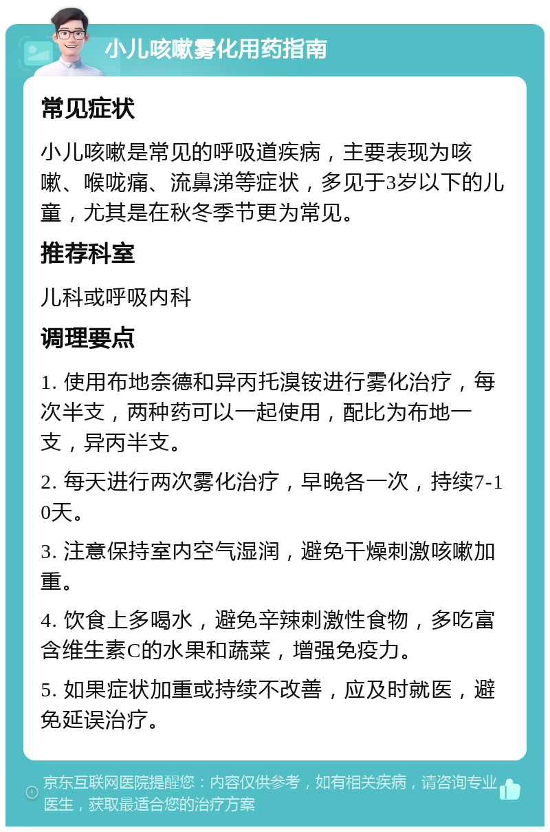 小儿咳嗽雾化用药指南 常见症状 小儿咳嗽是常见的呼吸道疾病，主要表现为咳嗽、喉咙痛、流鼻涕等症状，多见于3岁以下的儿童，尤其是在秋冬季节更为常见。 推荐科室 儿科或呼吸内科 调理要点 1. 使用布地奈德和异丙托溴铵进行雾化治疗，每次半支，两种药可以一起使用，配比为布地一支，异丙半支。 2. 每天进行两次雾化治疗，早晚各一次，持续7-10天。 3. 注意保持室内空气湿润，避免干燥刺激咳嗽加重。 4. 饮食上多喝水，避免辛辣刺激性食物，多吃富含维生素C的水果和蔬菜，增强免疫力。 5. 如果症状加重或持续不改善，应及时就医，避免延误治疗。