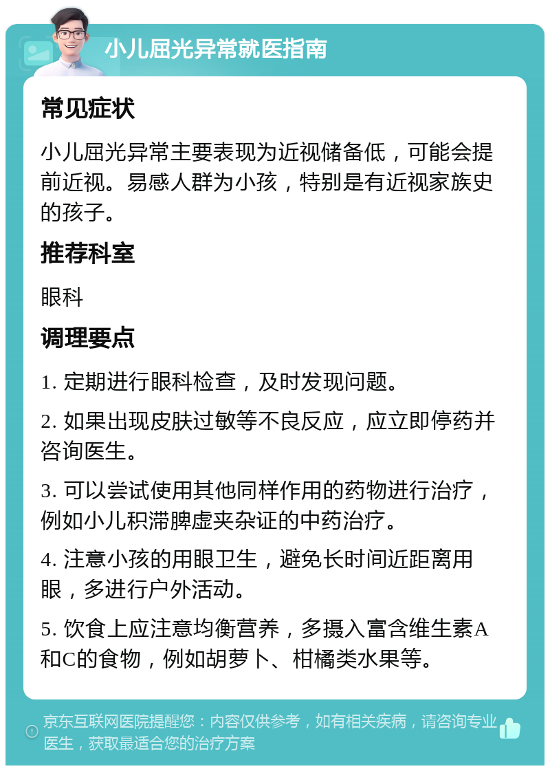 小儿屈光异常就医指南 常见症状 小儿屈光异常主要表现为近视储备低，可能会提前近视。易感人群为小孩，特别是有近视家族史的孩子。 推荐科室 眼科 调理要点 1. 定期进行眼科检查，及时发现问题。 2. 如果出现皮肤过敏等不良反应，应立即停药并咨询医生。 3. 可以尝试使用其他同样作用的药物进行治疗，例如小儿积滞脾虚夹杂证的中药治疗。 4. 注意小孩的用眼卫生，避免长时间近距离用眼，多进行户外活动。 5. 饮食上应注意均衡营养，多摄入富含维生素A和C的食物，例如胡萝卜、柑橘类水果等。