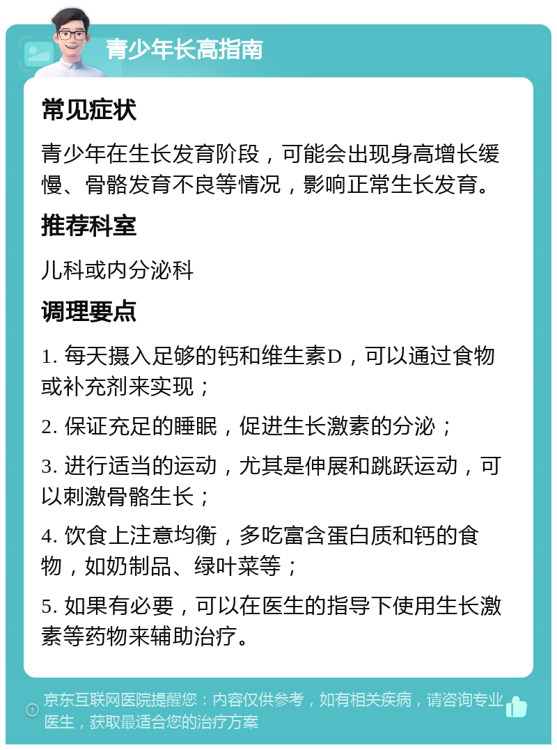 青少年长高指南 常见症状 青少年在生长发育阶段，可能会出现身高增长缓慢、骨骼发育不良等情况，影响正常生长发育。 推荐科室 儿科或内分泌科 调理要点 1. 每天摄入足够的钙和维生素D，可以通过食物或补充剂来实现； 2. 保证充足的睡眠，促进生长激素的分泌； 3. 进行适当的运动，尤其是伸展和跳跃运动，可以刺激骨骼生长； 4. 饮食上注意均衡，多吃富含蛋白质和钙的食物，如奶制品、绿叶菜等； 5. 如果有必要，可以在医生的指导下使用生长激素等药物来辅助治疗。