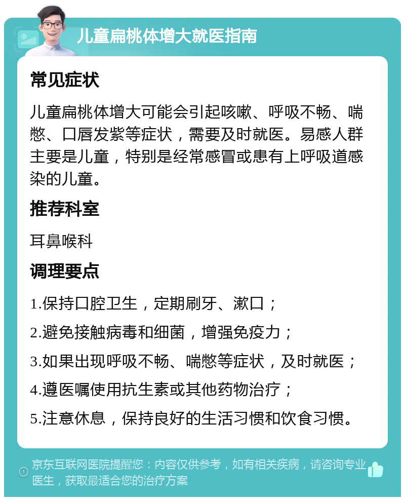 儿童扁桃体增大就医指南 常见症状 儿童扁桃体增大可能会引起咳嗽、呼吸不畅、喘憋、口唇发紫等症状，需要及时就医。易感人群主要是儿童，特别是经常感冒或患有上呼吸道感染的儿童。 推荐科室 耳鼻喉科 调理要点 1.保持口腔卫生，定期刷牙、漱口； 2.避免接触病毒和细菌，增强免疫力； 3.如果出现呼吸不畅、喘憋等症状，及时就医； 4.遵医嘱使用抗生素或其他药物治疗； 5.注意休息，保持良好的生活习惯和饮食习惯。