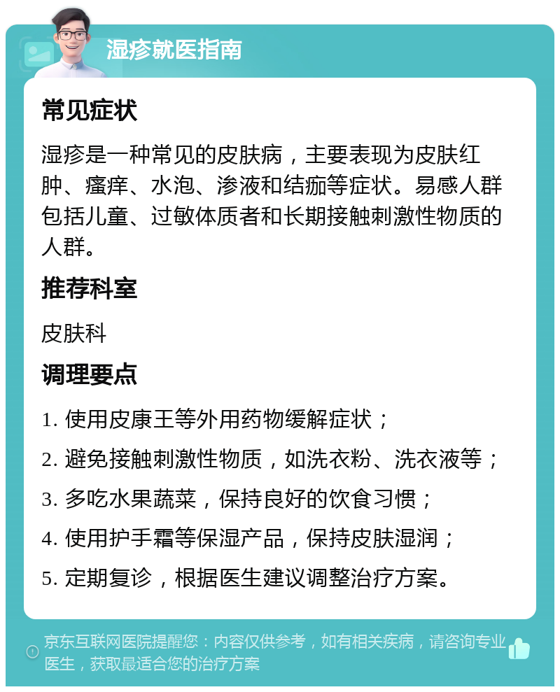 湿疹就医指南 常见症状 湿疹是一种常见的皮肤病，主要表现为皮肤红肿、瘙痒、水泡、渗液和结痂等症状。易感人群包括儿童、过敏体质者和长期接触刺激性物质的人群。 推荐科室 皮肤科 调理要点 1. 使用皮康王等外用药物缓解症状； 2. 避免接触刺激性物质，如洗衣粉、洗衣液等； 3. 多吃水果蔬菜，保持良好的饮食习惯； 4. 使用护手霜等保湿产品，保持皮肤湿润； 5. 定期复诊，根据医生建议调整治疗方案。