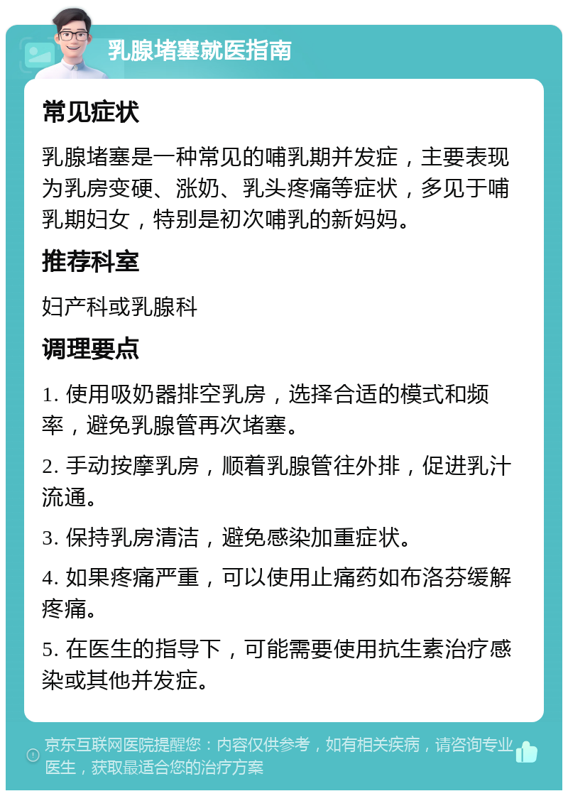 乳腺堵塞就医指南 常见症状 乳腺堵塞是一种常见的哺乳期并发症，主要表现为乳房变硬、涨奶、乳头疼痛等症状，多见于哺乳期妇女，特别是初次哺乳的新妈妈。 推荐科室 妇产科或乳腺科 调理要点 1. 使用吸奶器排空乳房，选择合适的模式和频率，避免乳腺管再次堵塞。 2. 手动按摩乳房，顺着乳腺管往外排，促进乳汁流通。 3. 保持乳房清洁，避免感染加重症状。 4. 如果疼痛严重，可以使用止痛药如布洛芬缓解疼痛。 5. 在医生的指导下，可能需要使用抗生素治疗感染或其他并发症。