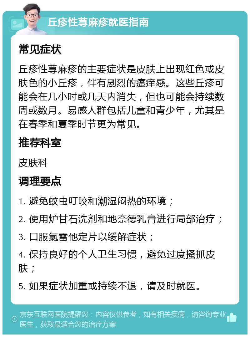 丘疹性荨麻疹就医指南 常见症状 丘疹性荨麻疹的主要症状是皮肤上出现红色或皮肤色的小丘疹，伴有剧烈的瘙痒感。这些丘疹可能会在几小时或几天内消失，但也可能会持续数周或数月。易感人群包括儿童和青少年，尤其是在春季和夏季时节更为常见。 推荐科室 皮肤科 调理要点 1. 避免蚊虫叮咬和潮湿闷热的环境； 2. 使用炉甘石洗剂和地奈德乳膏进行局部治疗； 3. 口服氯雷他定片以缓解症状； 4. 保持良好的个人卫生习惯，避免过度搔抓皮肤； 5. 如果症状加重或持续不退，请及时就医。