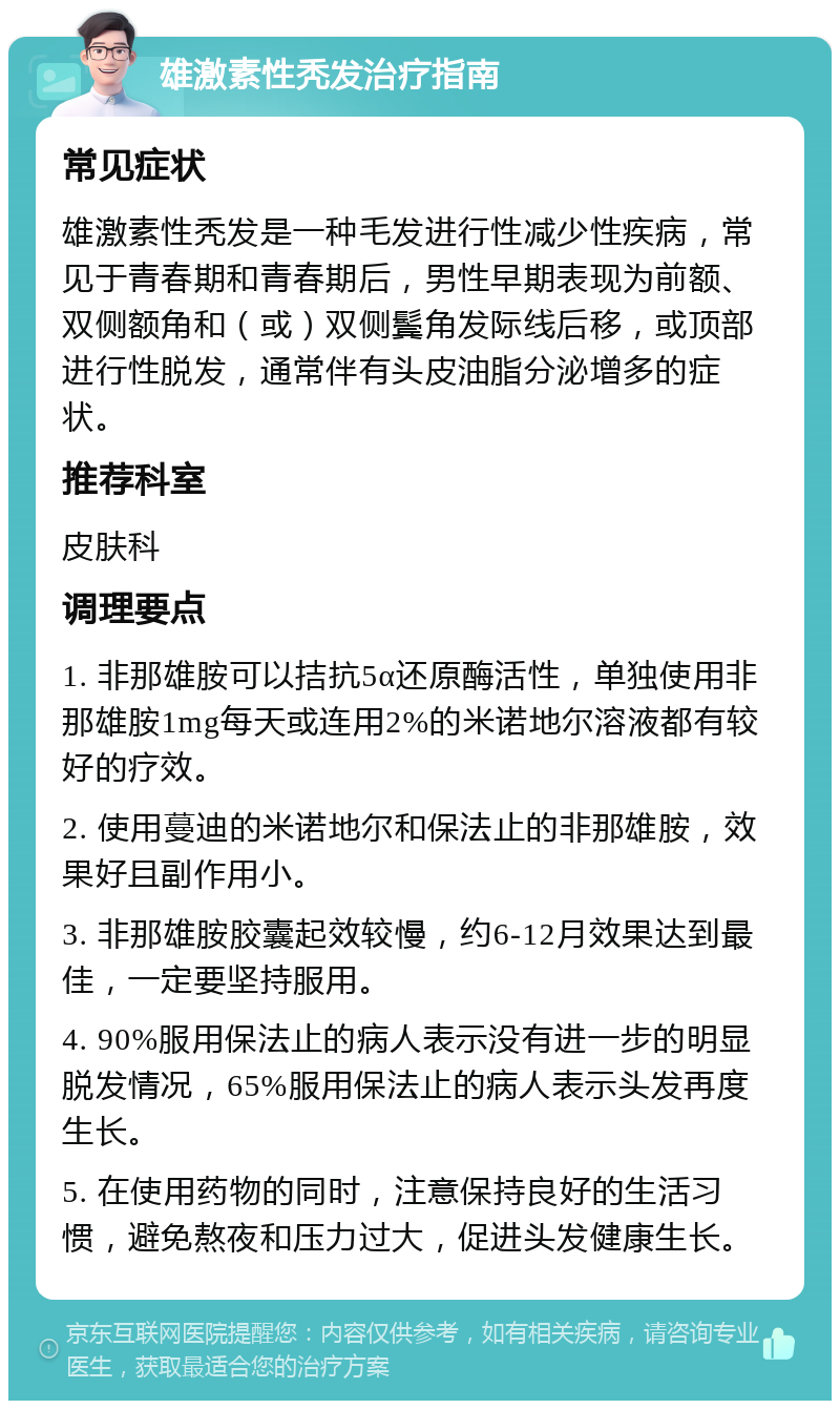 雄激素性秃发治疗指南 常见症状 雄激素性秃发是一种毛发进行性减少性疾病，常见于青春期和青春期后，男性早期表现为前额、双侧额角和（或）双侧鬓角发际线后移，或顶部进行性脱发，通常伴有头皮油脂分泌增多的症状。 推荐科室 皮肤科 调理要点 1. 非那雄胺可以拮抗5α还原酶活性，单独使用非那雄胺1mg每天或连用2%的米诺地尔溶液都有较好的疗效。 2. 使用蔓迪的米诺地尔和保法止的非那雄胺，效果好且副作用小。 3. 非那雄胺胶囊起效较慢，约6-12月效果达到最佳，一定要坚持服用。 4. 90%服用保法止的病人表示没有进一步的明显脱发情况，65%服用保法止的病人表示头发再度生长。 5. 在使用药物的同时，注意保持良好的生活习惯，避免熬夜和压力过大，促进头发健康生长。