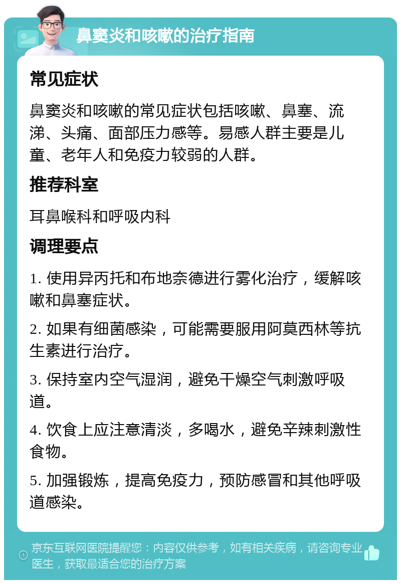 鼻窦炎和咳嗽的治疗指南 常见症状 鼻窦炎和咳嗽的常见症状包括咳嗽、鼻塞、流涕、头痛、面部压力感等。易感人群主要是儿童、老年人和免疫力较弱的人群。 推荐科室 耳鼻喉科和呼吸内科 调理要点 1. 使用异丙托和布地奈德进行雾化治疗，缓解咳嗽和鼻塞症状。 2. 如果有细菌感染，可能需要服用阿莫西林等抗生素进行治疗。 3. 保持室内空气湿润，避免干燥空气刺激呼吸道。 4. 饮食上应注意清淡，多喝水，避免辛辣刺激性食物。 5. 加强锻炼，提高免疫力，预防感冒和其他呼吸道感染。