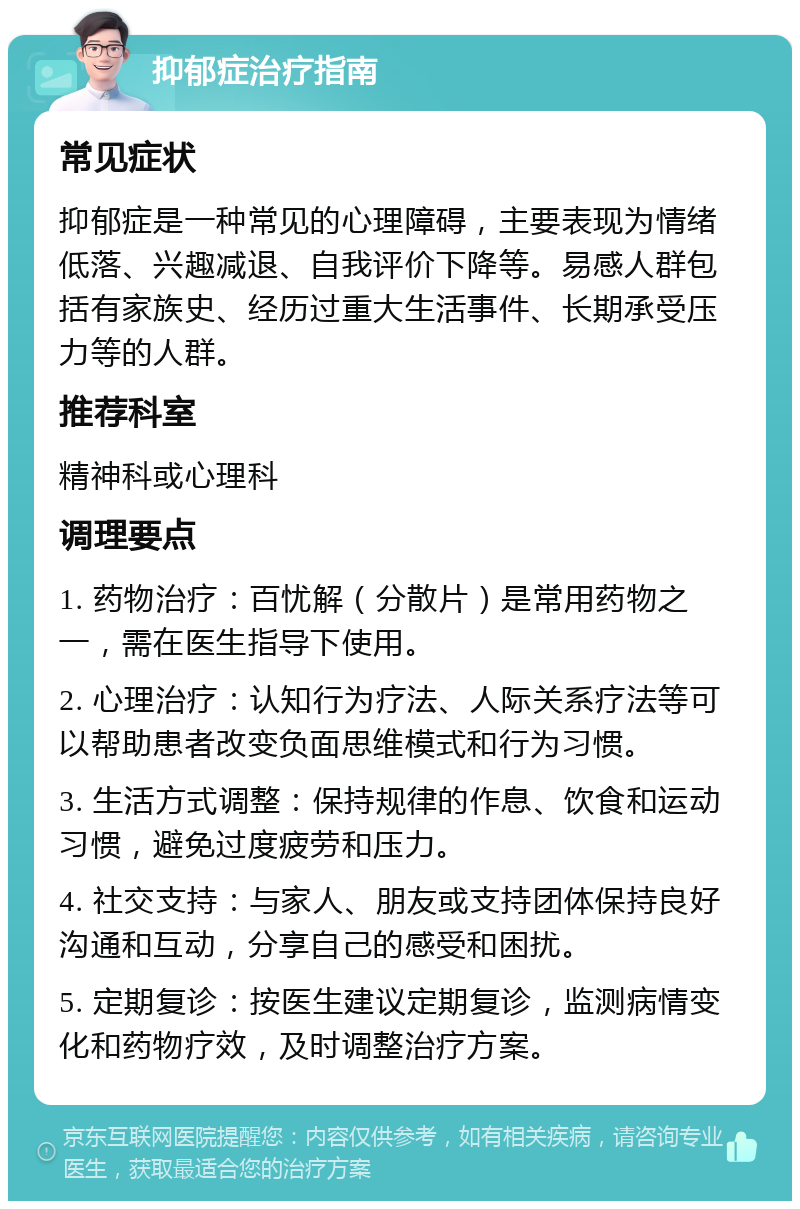 抑郁症治疗指南 常见症状 抑郁症是一种常见的心理障碍，主要表现为情绪低落、兴趣减退、自我评价下降等。易感人群包括有家族史、经历过重大生活事件、长期承受压力等的人群。 推荐科室 精神科或心理科 调理要点 1. 药物治疗：百忧解（分散片）是常用药物之一，需在医生指导下使用。 2. 心理治疗：认知行为疗法、人际关系疗法等可以帮助患者改变负面思维模式和行为习惯。 3. 生活方式调整：保持规律的作息、饮食和运动习惯，避免过度疲劳和压力。 4. 社交支持：与家人、朋友或支持团体保持良好沟通和互动，分享自己的感受和困扰。 5. 定期复诊：按医生建议定期复诊，监测病情变化和药物疗效，及时调整治疗方案。