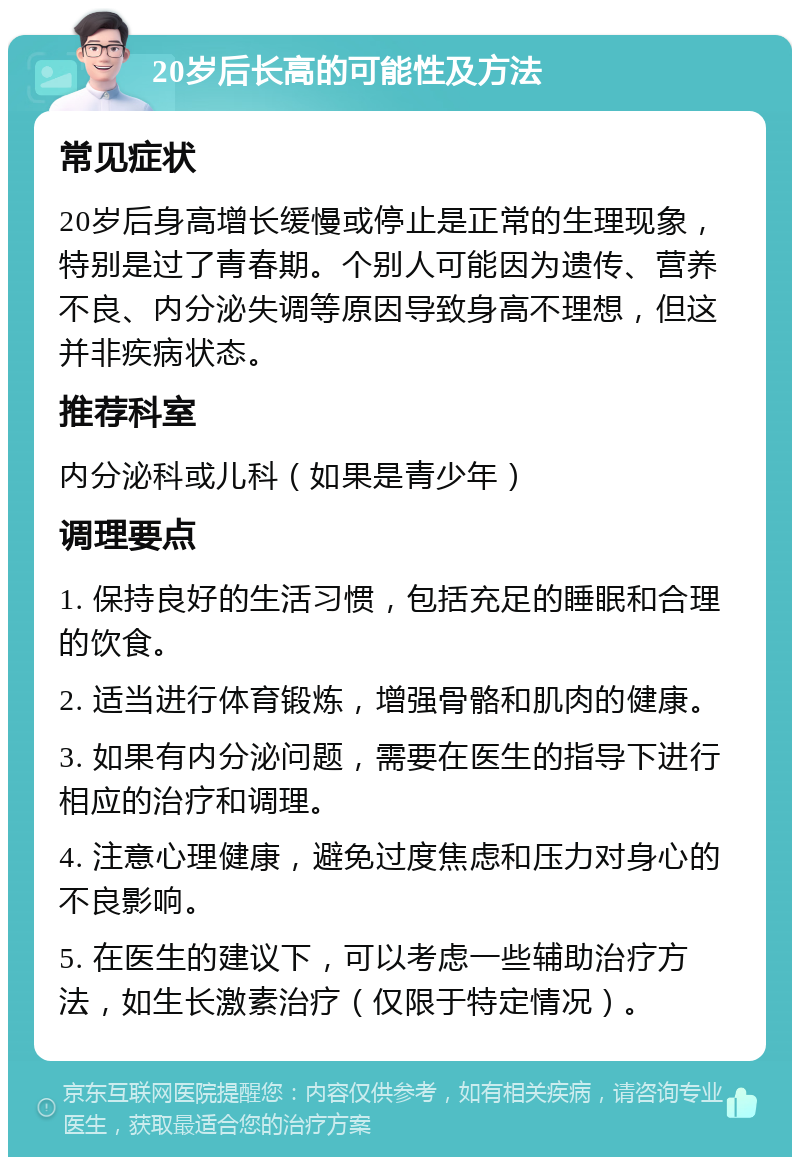 20岁后长高的可能性及方法 常见症状 20岁后身高增长缓慢或停止是正常的生理现象，特别是过了青春期。个别人可能因为遗传、营养不良、内分泌失调等原因导致身高不理想，但这并非疾病状态。 推荐科室 内分泌科或儿科（如果是青少年） 调理要点 1. 保持良好的生活习惯，包括充足的睡眠和合理的饮食。 2. 适当进行体育锻炼，增强骨骼和肌肉的健康。 3. 如果有内分泌问题，需要在医生的指导下进行相应的治疗和调理。 4. 注意心理健康，避免过度焦虑和压力对身心的不良影响。 5. 在医生的建议下，可以考虑一些辅助治疗方法，如生长激素治疗（仅限于特定情况）。