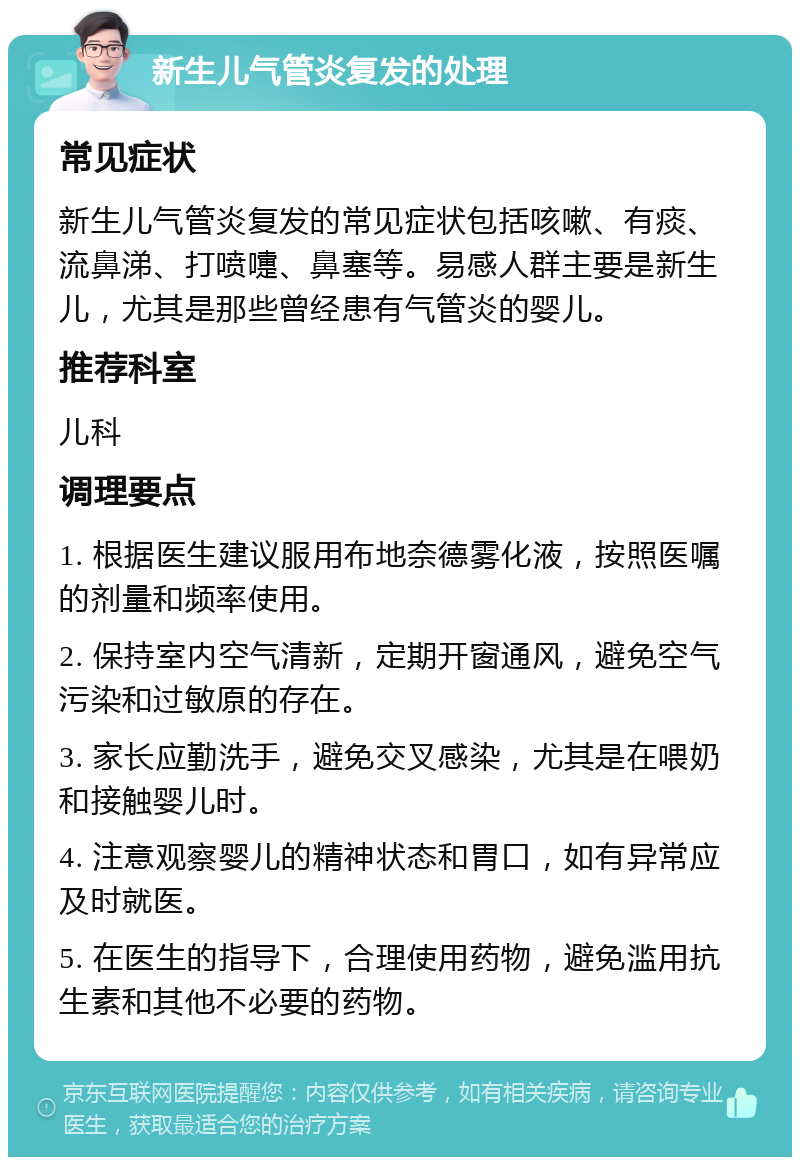 新生儿气管炎复发的处理 常见症状 新生儿气管炎复发的常见症状包括咳嗽、有痰、流鼻涕、打喷嚏、鼻塞等。易感人群主要是新生儿，尤其是那些曾经患有气管炎的婴儿。 推荐科室 儿科 调理要点 1. 根据医生建议服用布地奈德雾化液，按照医嘱的剂量和频率使用。 2. 保持室内空气清新，定期开窗通风，避免空气污染和过敏原的存在。 3. 家长应勤洗手，避免交叉感染，尤其是在喂奶和接触婴儿时。 4. 注意观察婴儿的精神状态和胃口，如有异常应及时就医。 5. 在医生的指导下，合理使用药物，避免滥用抗生素和其他不必要的药物。