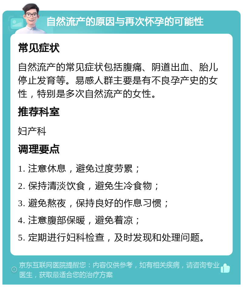 自然流产的原因与再次怀孕的可能性 常见症状 自然流产的常见症状包括腹痛、阴道出血、胎儿停止发育等。易感人群主要是有不良孕产史的女性，特别是多次自然流产的女性。 推荐科室 妇产科 调理要点 1. 注意休息，避免过度劳累； 2. 保持清淡饮食，避免生冷食物； 3. 避免熬夜，保持良好的作息习惯； 4. 注意腹部保暖，避免着凉； 5. 定期进行妇科检查，及时发现和处理问题。