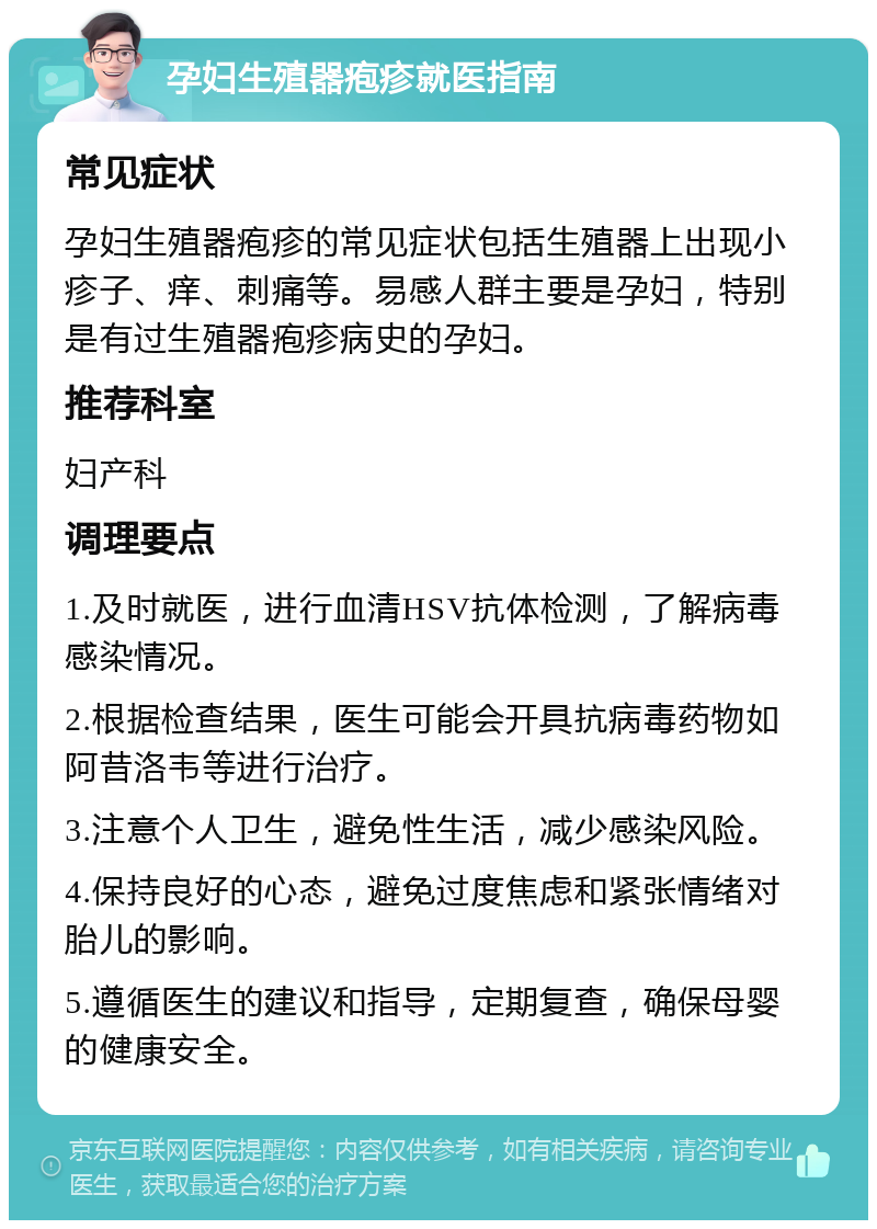 孕妇生殖器疱疹就医指南 常见症状 孕妇生殖器疱疹的常见症状包括生殖器上出现小疹子、痒、刺痛等。易感人群主要是孕妇，特别是有过生殖器疱疹病史的孕妇。 推荐科室 妇产科 调理要点 1.及时就医，进行血清HSV抗体检测，了解病毒感染情况。 2.根据检查结果，医生可能会开具抗病毒药物如阿昔洛韦等进行治疗。 3.注意个人卫生，避免性生活，减少感染风险。 4.保持良好的心态，避免过度焦虑和紧张情绪对胎儿的影响。 5.遵循医生的建议和指导，定期复查，确保母婴的健康安全。