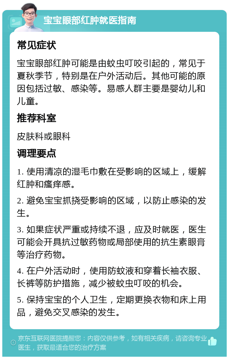 宝宝眼部红肿就医指南 常见症状 宝宝眼部红肿可能是由蚊虫叮咬引起的，常见于夏秋季节，特别是在户外活动后。其他可能的原因包括过敏、感染等。易感人群主要是婴幼儿和儿童。 推荐科室 皮肤科或眼科 调理要点 1. 使用清凉的湿毛巾敷在受影响的区域上，缓解红肿和瘙痒感。 2. 避免宝宝抓挠受影响的区域，以防止感染的发生。 3. 如果症状严重或持续不退，应及时就医，医生可能会开具抗过敏药物或局部使用的抗生素眼膏等治疗药物。 4. 在户外活动时，使用防蚊液和穿着长袖衣服、长裤等防护措施，减少被蚊虫叮咬的机会。 5. 保持宝宝的个人卫生，定期更换衣物和床上用品，避免交叉感染的发生。