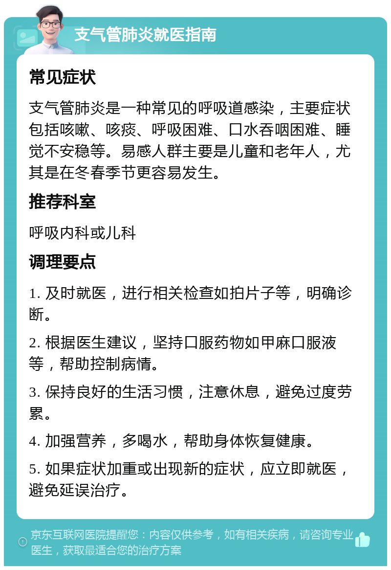 支气管肺炎就医指南 常见症状 支气管肺炎是一种常见的呼吸道感染，主要症状包括咳嗽、咳痰、呼吸困难、口水吞咽困难、睡觉不安稳等。易感人群主要是儿童和老年人，尤其是在冬春季节更容易发生。 推荐科室 呼吸内科或儿科 调理要点 1. 及时就医，进行相关检查如拍片子等，明确诊断。 2. 根据医生建议，坚持口服药物如甲麻口服液等，帮助控制病情。 3. 保持良好的生活习惯，注意休息，避免过度劳累。 4. 加强营养，多喝水，帮助身体恢复健康。 5. 如果症状加重或出现新的症状，应立即就医，避免延误治疗。