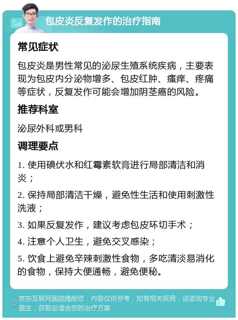 包皮炎反复发作的治疗指南 常见症状 包皮炎是男性常见的泌尿生殖系统疾病，主要表现为包皮内分泌物增多、包皮红肿、瘙痒、疼痛等症状，反复发作可能会增加阴茎癌的风险。 推荐科室 泌尿外科或男科 调理要点 1. 使用碘伏水和红霉素软膏进行局部清洁和消炎； 2. 保持局部清洁干燥，避免性生活和使用刺激性洗液； 3. 如果反复发作，建议考虑包皮环切手术； 4. 注意个人卫生，避免交叉感染； 5. 饮食上避免辛辣刺激性食物，多吃清淡易消化的食物，保持大便通畅，避免便秘。