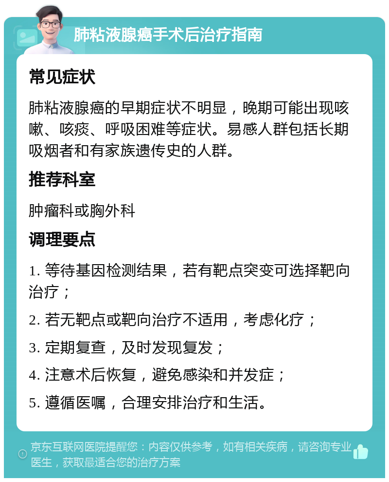 肺粘液腺癌手术后治疗指南 常见症状 肺粘液腺癌的早期症状不明显，晚期可能出现咳嗽、咳痰、呼吸困难等症状。易感人群包括长期吸烟者和有家族遗传史的人群。 推荐科室 肿瘤科或胸外科 调理要点 1. 等待基因检测结果，若有靶点突变可选择靶向治疗； 2. 若无靶点或靶向治疗不适用，考虑化疗； 3. 定期复查，及时发现复发； 4. 注意术后恢复，避免感染和并发症； 5. 遵循医嘱，合理安排治疗和生活。