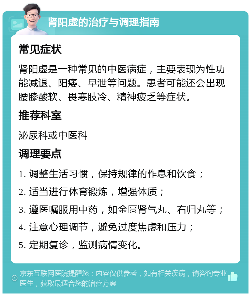 肾阳虚的治疗与调理指南 常见症状 肾阳虚是一种常见的中医病症，主要表现为性功能减退、阳痿、早泄等问题。患者可能还会出现腰膝酸软、畏寒肢冷、精神疲乏等症状。 推荐科室 泌尿科或中医科 调理要点 1. 调整生活习惯，保持规律的作息和饮食； 2. 适当进行体育锻炼，增强体质； 3. 遵医嘱服用中药，如金匮肾气丸、右归丸等； 4. 注意心理调节，避免过度焦虑和压力； 5. 定期复诊，监测病情变化。