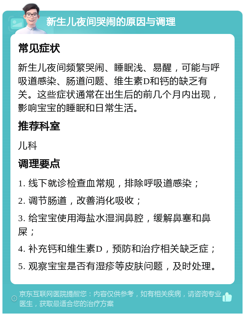 新生儿夜间哭闹的原因与调理 常见症状 新生儿夜间频繁哭闹、睡眠浅、易醒，可能与呼吸道感染、肠道问题、维生素D和钙的缺乏有关。这些症状通常在出生后的前几个月内出现，影响宝宝的睡眠和日常生活。 推荐科室 儿科 调理要点 1. 线下就诊检查血常规，排除呼吸道感染； 2. 调节肠道，改善消化吸收； 3. 给宝宝使用海盐水湿润鼻腔，缓解鼻塞和鼻屎； 4. 补充钙和维生素D，预防和治疗相关缺乏症； 5. 观察宝宝是否有湿疹等皮肤问题，及时处理。