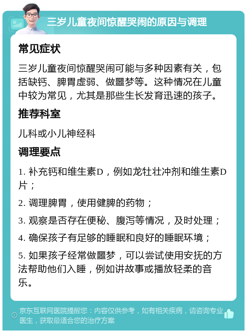 三岁儿童夜间惊醒哭闹的原因与调理 常见症状 三岁儿童夜间惊醒哭闹可能与多种因素有关，包括缺钙、脾胃虚弱、做噩梦等。这种情况在儿童中较为常见，尤其是那些生长发育迅速的孩子。 推荐科室 儿科或小儿神经科 调理要点 1. 补充钙和维生素D，例如龙牡壮冲剂和维生素D片； 2. 调理脾胃，使用健脾的药物； 3. 观察是否存在便秘、腹泻等情况，及时处理； 4. 确保孩子有足够的睡眠和良好的睡眠环境； 5. 如果孩子经常做噩梦，可以尝试使用安抚的方法帮助他们入睡，例如讲故事或播放轻柔的音乐。