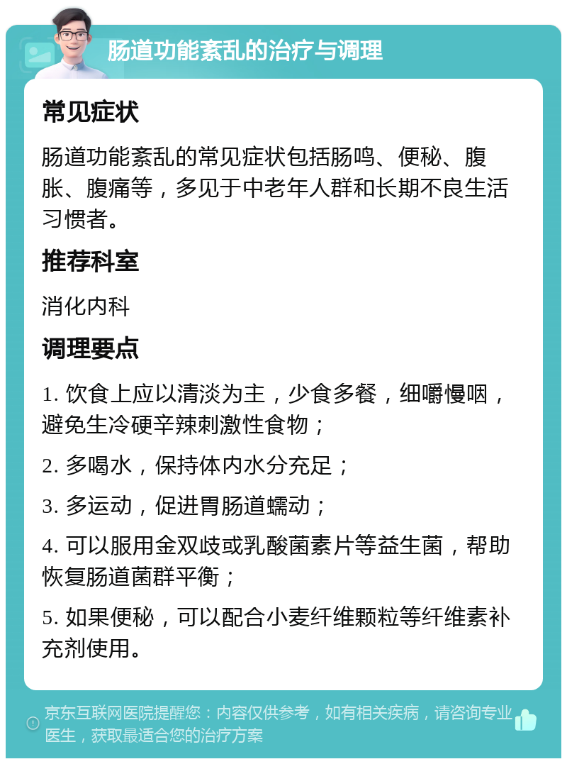 肠道功能紊乱的治疗与调理 常见症状 肠道功能紊乱的常见症状包括肠鸣、便秘、腹胀、腹痛等，多见于中老年人群和长期不良生活习惯者。 推荐科室 消化内科 调理要点 1. 饮食上应以清淡为主，少食多餐，细嚼慢咽，避免生冷硬辛辣刺激性食物； 2. 多喝水，保持体内水分充足； 3. 多运动，促进胃肠道蠕动； 4. 可以服用金双歧或乳酸菌素片等益生菌，帮助恢复肠道菌群平衡； 5. 如果便秘，可以配合小麦纤维颗粒等纤维素补充剂使用。