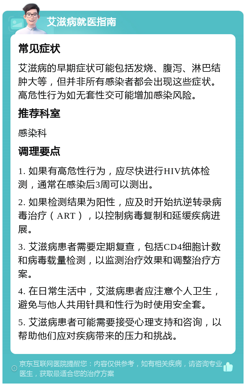 艾滋病就医指南 常见症状 艾滋病的早期症状可能包括发烧、腹泻、淋巴结肿大等，但并非所有感染者都会出现这些症状。高危性行为如无套性交可能增加感染风险。 推荐科室 感染科 调理要点 1. 如果有高危性行为，应尽快进行HIV抗体检测，通常在感染后3周可以测出。 2. 如果检测结果为阳性，应及时开始抗逆转录病毒治疗（ART），以控制病毒复制和延缓疾病进展。 3. 艾滋病患者需要定期复查，包括CD4细胞计数和病毒载量检测，以监测治疗效果和调整治疗方案。 4. 在日常生活中，艾滋病患者应注意个人卫生，避免与他人共用针具和性行为时使用安全套。 5. 艾滋病患者可能需要接受心理支持和咨询，以帮助他们应对疾病带来的压力和挑战。