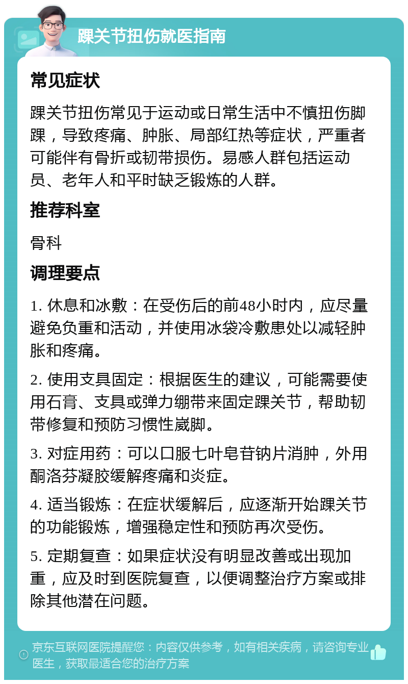 踝关节扭伤就医指南 常见症状 踝关节扭伤常见于运动或日常生活中不慎扭伤脚踝，导致疼痛、肿胀、局部红热等症状，严重者可能伴有骨折或韧带损伤。易感人群包括运动员、老年人和平时缺乏锻炼的人群。 推荐科室 骨科 调理要点 1. 休息和冰敷：在受伤后的前48小时内，应尽量避免负重和活动，并使用冰袋冷敷患处以减轻肿胀和疼痛。 2. 使用支具固定：根据医生的建议，可能需要使用石膏、支具或弹力绷带来固定踝关节，帮助韧带修复和预防习惯性崴脚。 3. 对症用药：可以口服七叶皂苷钠片消肿，外用酮洛芬凝胶缓解疼痛和炎症。 4. 适当锻炼：在症状缓解后，应逐渐开始踝关节的功能锻炼，增强稳定性和预防再次受伤。 5. 定期复查：如果症状没有明显改善或出现加重，应及时到医院复查，以便调整治疗方案或排除其他潜在问题。