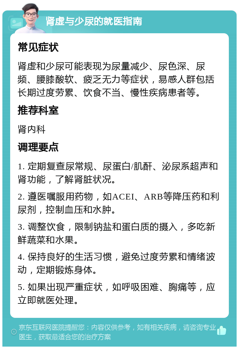 肾虚与少尿的就医指南 常见症状 肾虚和少尿可能表现为尿量减少、尿色深、尿频、腰膝酸软、疲乏无力等症状，易感人群包括长期过度劳累、饮食不当、慢性疾病患者等。 推荐科室 肾内科 调理要点 1. 定期复查尿常规、尿蛋白/肌酐、泌尿系超声和肾功能，了解肾脏状况。 2. 遵医嘱服用药物，如ACEI、ARB等降压药和利尿剂，控制血压和水肿。 3. 调整饮食，限制钠盐和蛋白质的摄入，多吃新鲜蔬菜和水果。 4. 保持良好的生活习惯，避免过度劳累和情绪波动，定期锻炼身体。 5. 如果出现严重症状，如呼吸困难、胸痛等，应立即就医处理。