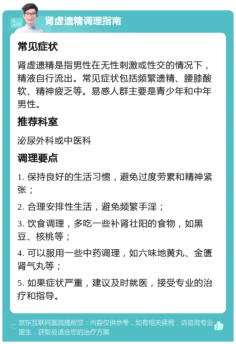 肾虚遗精调理指南 常见症状 肾虚遗精是指男性在无性刺激或性交的情况下，精液自行流出。常见症状包括频繁遗精、腰膝酸软、精神疲乏等。易感人群主要是青少年和中年男性。 推荐科室 泌尿外科或中医科 调理要点 1. 保持良好的生活习惯，避免过度劳累和精神紧张； 2. 合理安排性生活，避免频繁手淫； 3. 饮食调理，多吃一些补肾壮阳的食物，如黑豆、核桃等； 4. 可以服用一些中药调理，如六味地黄丸、金匮肾气丸等； 5. 如果症状严重，建议及时就医，接受专业的治疗和指导。