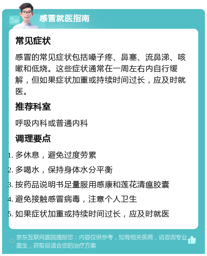 感冒就医指南 常见症状 感冒的常见症状包括嗓子疼、鼻塞、流鼻涕、咳嗽和低烧。这些症状通常在一周左右内自行缓解，但如果症状加重或持续时间过长，应及时就医。 推荐科室 呼吸内科或普通内科 调理要点 多休息，避免过度劳累 多喝水，保持身体水分平衡 按药品说明书足量服用感康和莲花清瘟胶囊 避免接触感冒病毒，注意个人卫生 如果症状加重或持续时间过长，应及时就医