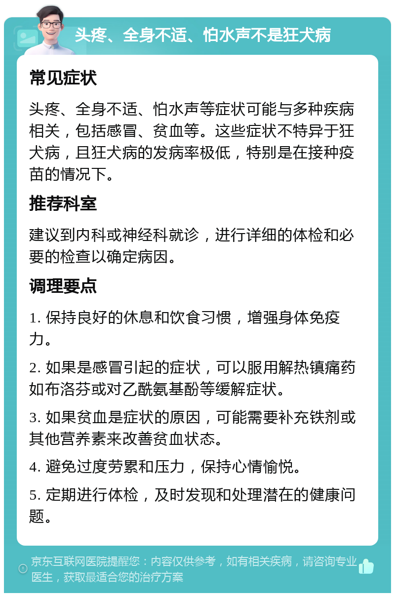 头疼、全身不适、怕水声不是狂犬病 常见症状 头疼、全身不适、怕水声等症状可能与多种疾病相关，包括感冒、贫血等。这些症状不特异于狂犬病，且狂犬病的发病率极低，特别是在接种疫苗的情况下。 推荐科室 建议到内科或神经科就诊，进行详细的体检和必要的检查以确定病因。 调理要点 1. 保持良好的休息和饮食习惯，增强身体免疫力。 2. 如果是感冒引起的症状，可以服用解热镇痛药如布洛芬或对乙酰氨基酚等缓解症状。 3. 如果贫血是症状的原因，可能需要补充铁剂或其他营养素来改善贫血状态。 4. 避免过度劳累和压力，保持心情愉悦。 5. 定期进行体检，及时发现和处理潜在的健康问题。