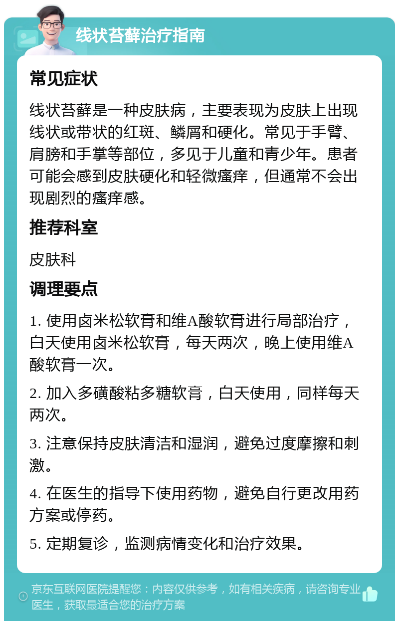 线状苔藓治疗指南 常见症状 线状苔藓是一种皮肤病，主要表现为皮肤上出现线状或带状的红斑、鳞屑和硬化。常见于手臂、肩膀和手掌等部位，多见于儿童和青少年。患者可能会感到皮肤硬化和轻微瘙痒，但通常不会出现剧烈的瘙痒感。 推荐科室 皮肤科 调理要点 1. 使用卤米松软膏和维A酸软膏进行局部治疗，白天使用卤米松软膏，每天两次，晚上使用维A酸软膏一次。 2. 加入多磺酸粘多糖软膏，白天使用，同样每天两次。 3. 注意保持皮肤清洁和湿润，避免过度摩擦和刺激。 4. 在医生的指导下使用药物，避免自行更改用药方案或停药。 5. 定期复诊，监测病情变化和治疗效果。