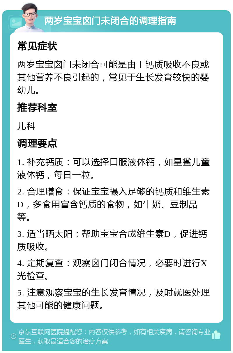 两岁宝宝囟门未闭合的调理指南 常见症状 两岁宝宝囟门未闭合可能是由于钙质吸收不良或其他营养不良引起的，常见于生长发育较快的婴幼儿。 推荐科室 儿科 调理要点 1. 补充钙质：可以选择口服液体钙，如星鲨儿童液体钙，每日一粒。 2. 合理膳食：保证宝宝摄入足够的钙质和维生素D，多食用富含钙质的食物，如牛奶、豆制品等。 3. 适当晒太阳：帮助宝宝合成维生素D，促进钙质吸收。 4. 定期复查：观察囟门闭合情况，必要时进行X光检查。 5. 注意观察宝宝的生长发育情况，及时就医处理其他可能的健康问题。