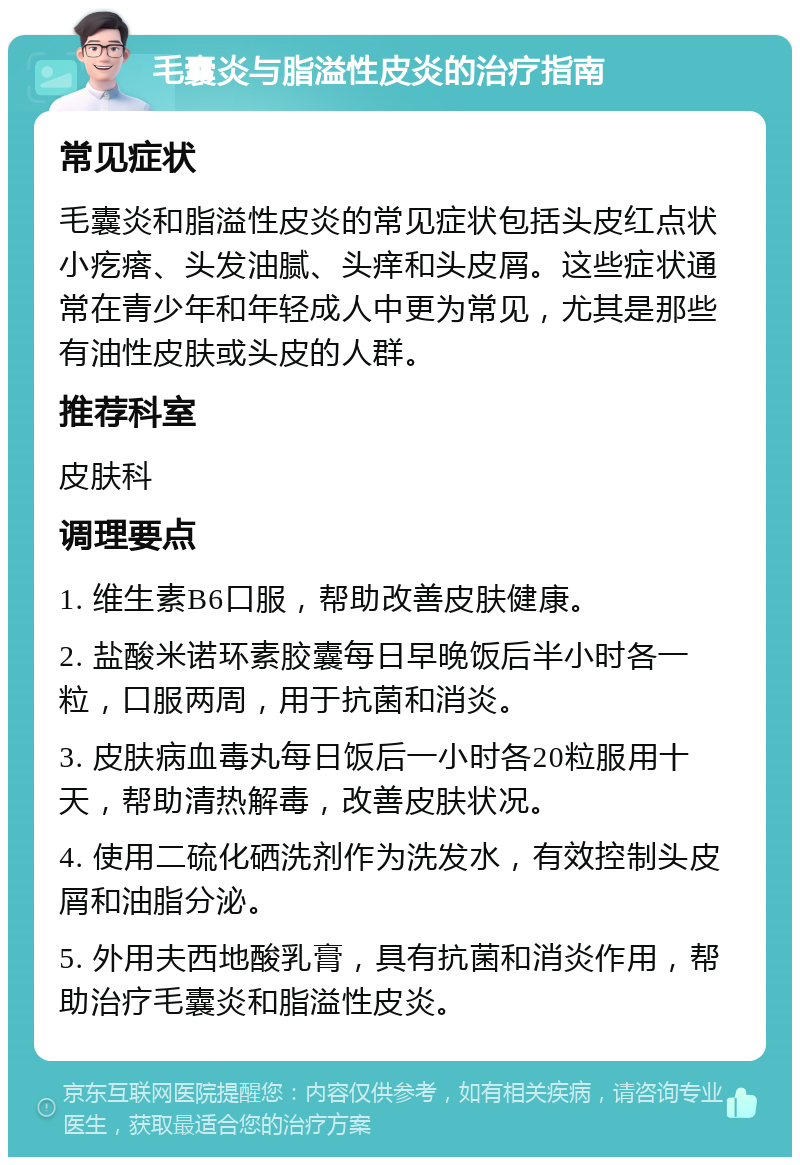 毛囊炎与脂溢性皮炎的治疗指南 常见症状 毛囊炎和脂溢性皮炎的常见症状包括头皮红点状小疙瘩、头发油腻、头痒和头皮屑。这些症状通常在青少年和年轻成人中更为常见，尤其是那些有油性皮肤或头皮的人群。 推荐科室 皮肤科 调理要点 1. 维生素B6口服，帮助改善皮肤健康。 2. 盐酸米诺环素胶囊每日早晚饭后半小时各一粒，口服两周，用于抗菌和消炎。 3. 皮肤病血毒丸每日饭后一小时各20粒服用十天，帮助清热解毒，改善皮肤状况。 4. 使用二硫化硒洗剂作为洗发水，有效控制头皮屑和油脂分泌。 5. 外用夫西地酸乳膏，具有抗菌和消炎作用，帮助治疗毛囊炎和脂溢性皮炎。