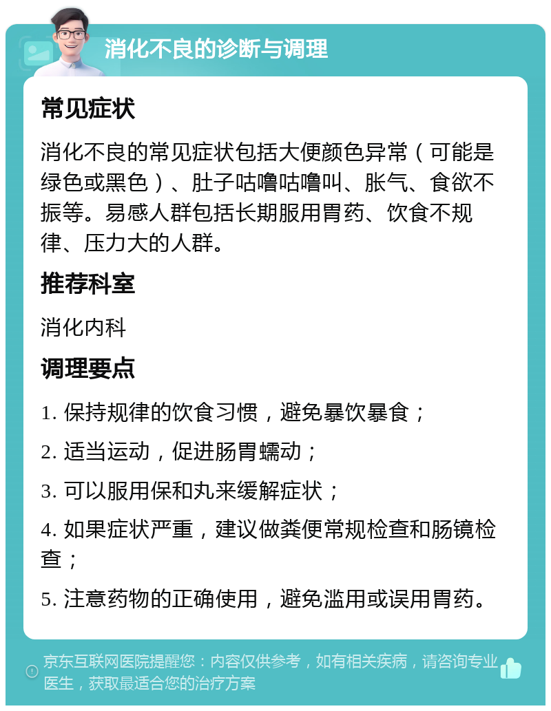 消化不良的诊断与调理 常见症状 消化不良的常见症状包括大便颜色异常（可能是绿色或黑色）、肚子咕噜咕噜叫、胀气、食欲不振等。易感人群包括长期服用胃药、饮食不规律、压力大的人群。 推荐科室 消化内科 调理要点 1. 保持规律的饮食习惯，避免暴饮暴食； 2. 适当运动，促进肠胃蠕动； 3. 可以服用保和丸来缓解症状； 4. 如果症状严重，建议做粪便常规检查和肠镜检查； 5. 注意药物的正确使用，避免滥用或误用胃药。