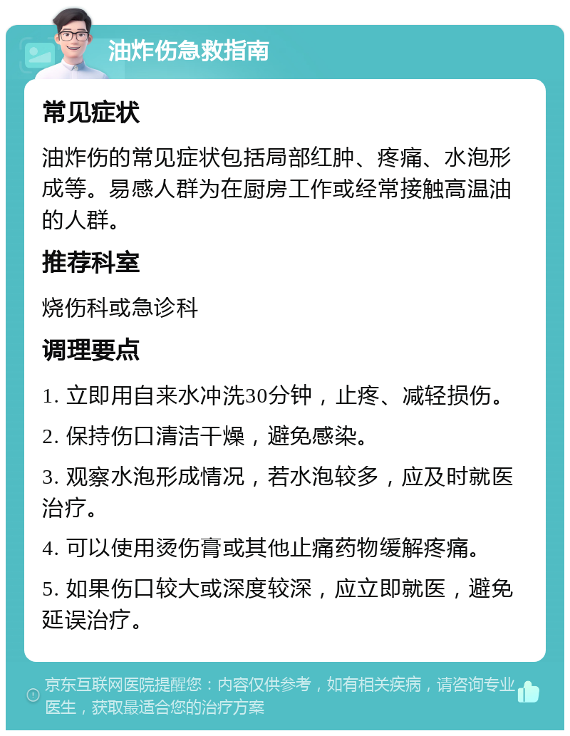 油炸伤急救指南 常见症状 油炸伤的常见症状包括局部红肿、疼痛、水泡形成等。易感人群为在厨房工作或经常接触高温油的人群。 推荐科室 烧伤科或急诊科 调理要点 1. 立即用自来水冲洗30分钟，止疼、减轻损伤。 2. 保持伤口清洁干燥，避免感染。 3. 观察水泡形成情况，若水泡较多，应及时就医治疗。 4. 可以使用烫伤膏或其他止痛药物缓解疼痛。 5. 如果伤口较大或深度较深，应立即就医，避免延误治疗。