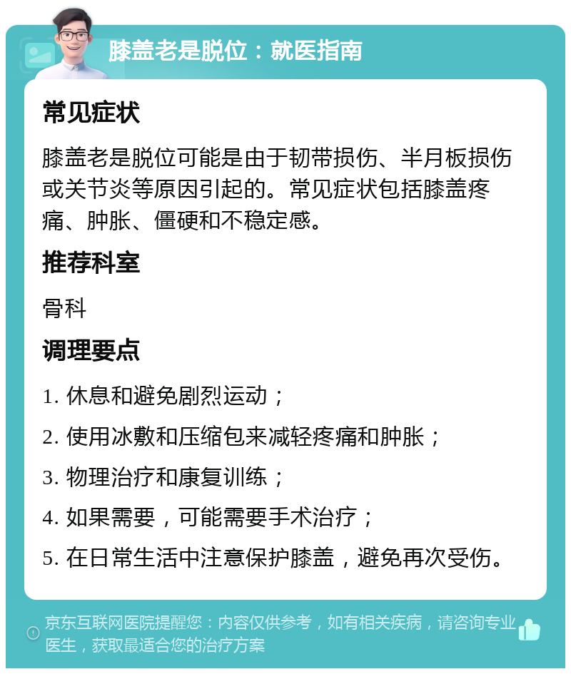 膝盖老是脱位：就医指南 常见症状 膝盖老是脱位可能是由于韧带损伤、半月板损伤或关节炎等原因引起的。常见症状包括膝盖疼痛、肿胀、僵硬和不稳定感。 推荐科室 骨科 调理要点 1. 休息和避免剧烈运动； 2. 使用冰敷和压缩包来减轻疼痛和肿胀； 3. 物理治疗和康复训练； 4. 如果需要，可能需要手术治疗； 5. 在日常生活中注意保护膝盖，避免再次受伤。