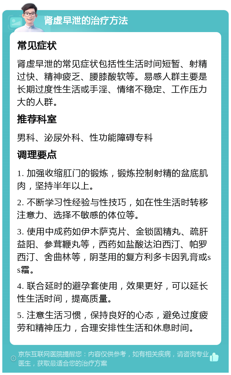 肾虚早泄的治疗方法 常见症状 肾虚早泄的常见症状包括性生活时间短暂、射精过快、精神疲乏、腰膝酸软等。易感人群主要是长期过度性生活或手淫、情绪不稳定、工作压力大的人群。 推荐科室 男科、泌尿外科、性功能障碍专科 调理要点 1. 加强收缩肛门的锻炼，锻炼控制射精的盆底肌肉，坚持半年以上。 2. 不断学习性经验与性技巧，如在性生活时转移注意力、选择不敏感的体位等。 3. 使用中成药如伊木萨克片、金锁固精丸、疏肝益阳、参茸鞭丸等，西药如盐酸达泊西汀、帕罗西汀、舍曲林等，阴茎用的复方利多卡因乳膏或ss霜。 4. 联合延时的避孕套使用，效果更好，可以延长性生活时间，提高质量。 5. 注意生活习惯，保持良好的心态，避免过度疲劳和精神压力，合理安排性生活和休息时间。