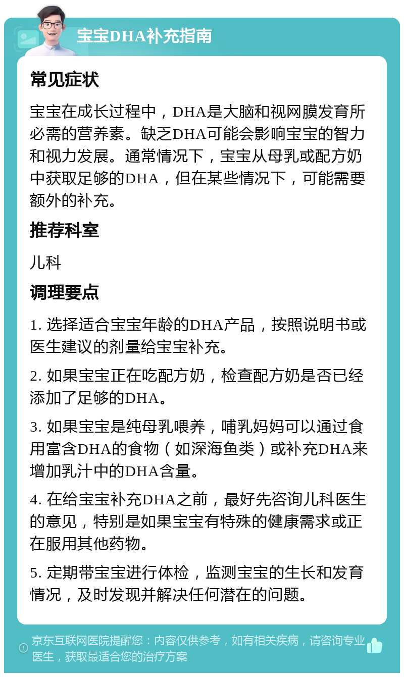 宝宝DHA补充指南 常见症状 宝宝在成长过程中，DHA是大脑和视网膜发育所必需的营养素。缺乏DHA可能会影响宝宝的智力和视力发展。通常情况下，宝宝从母乳或配方奶中获取足够的DHA，但在某些情况下，可能需要额外的补充。 推荐科室 儿科 调理要点 1. 选择适合宝宝年龄的DHA产品，按照说明书或医生建议的剂量给宝宝补充。 2. 如果宝宝正在吃配方奶，检查配方奶是否已经添加了足够的DHA。 3. 如果宝宝是纯母乳喂养，哺乳妈妈可以通过食用富含DHA的食物（如深海鱼类）或补充DHA来增加乳汁中的DHA含量。 4. 在给宝宝补充DHA之前，最好先咨询儿科医生的意见，特别是如果宝宝有特殊的健康需求或正在服用其他药物。 5. 定期带宝宝进行体检，监测宝宝的生长和发育情况，及时发现并解决任何潜在的问题。