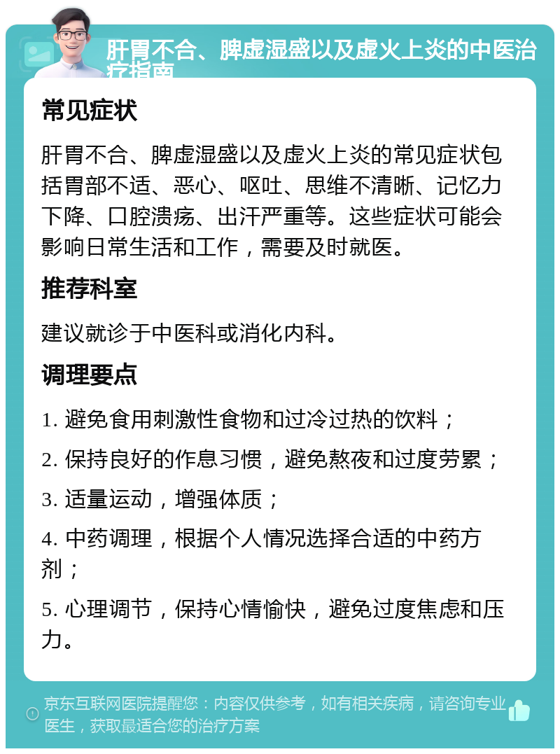 肝胃不合、脾虚湿盛以及虚火上炎的中医治疗指南 常见症状 肝胃不合、脾虚湿盛以及虚火上炎的常见症状包括胃部不适、恶心、呕吐、思维不清晰、记忆力下降、口腔溃疡、出汗严重等。这些症状可能会影响日常生活和工作，需要及时就医。 推荐科室 建议就诊于中医科或消化内科。 调理要点 1. 避免食用刺激性食物和过冷过热的饮料； 2. 保持良好的作息习惯，避免熬夜和过度劳累； 3. 适量运动，增强体质； 4. 中药调理，根据个人情况选择合适的中药方剂； 5. 心理调节，保持心情愉快，避免过度焦虑和压力。