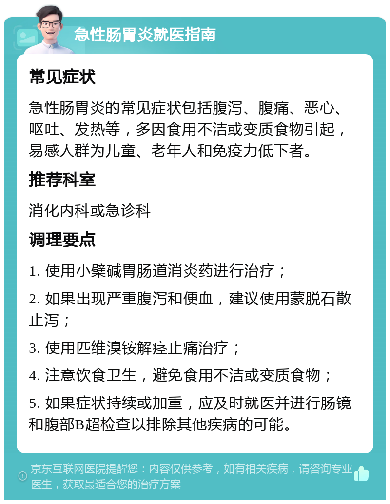 急性肠胃炎就医指南 常见症状 急性肠胃炎的常见症状包括腹泻、腹痛、恶心、呕吐、发热等，多因食用不洁或变质食物引起，易感人群为儿童、老年人和免疫力低下者。 推荐科室 消化内科或急诊科 调理要点 1. 使用小檗碱胃肠道消炎药进行治疗； 2. 如果出现严重腹泻和便血，建议使用蒙脱石散止泻； 3. 使用匹维溴铵解痉止痛治疗； 4. 注意饮食卫生，避免食用不洁或变质食物； 5. 如果症状持续或加重，应及时就医并进行肠镜和腹部B超检查以排除其他疾病的可能。