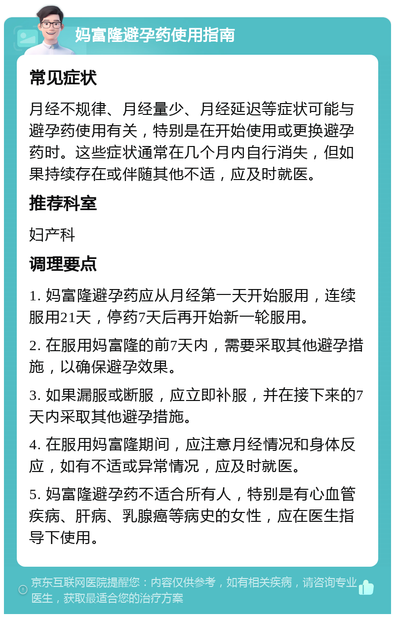 妈富隆避孕药使用指南 常见症状 月经不规律、月经量少、月经延迟等症状可能与避孕药使用有关，特别是在开始使用或更换避孕药时。这些症状通常在几个月内自行消失，但如果持续存在或伴随其他不适，应及时就医。 推荐科室 妇产科 调理要点 1. 妈富隆避孕药应从月经第一天开始服用，连续服用21天，停药7天后再开始新一轮服用。 2. 在服用妈富隆的前7天内，需要采取其他避孕措施，以确保避孕效果。 3. 如果漏服或断服，应立即补服，并在接下来的7天内采取其他避孕措施。 4. 在服用妈富隆期间，应注意月经情况和身体反应，如有不适或异常情况，应及时就医。 5. 妈富隆避孕药不适合所有人，特别是有心血管疾病、肝病、乳腺癌等病史的女性，应在医生指导下使用。