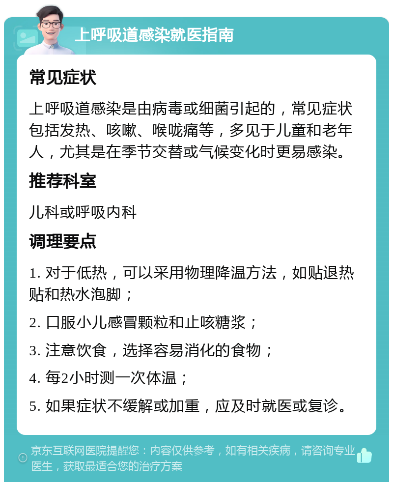 上呼吸道感染就医指南 常见症状 上呼吸道感染是由病毒或细菌引起的，常见症状包括发热、咳嗽、喉咙痛等，多见于儿童和老年人，尤其是在季节交替或气候变化时更易感染。 推荐科室 儿科或呼吸内科 调理要点 1. 对于低热，可以采用物理降温方法，如贴退热贴和热水泡脚； 2. 口服小儿感冒颗粒和止咳糖浆； 3. 注意饮食，选择容易消化的食物； 4. 每2小时测一次体温； 5. 如果症状不缓解或加重，应及时就医或复诊。