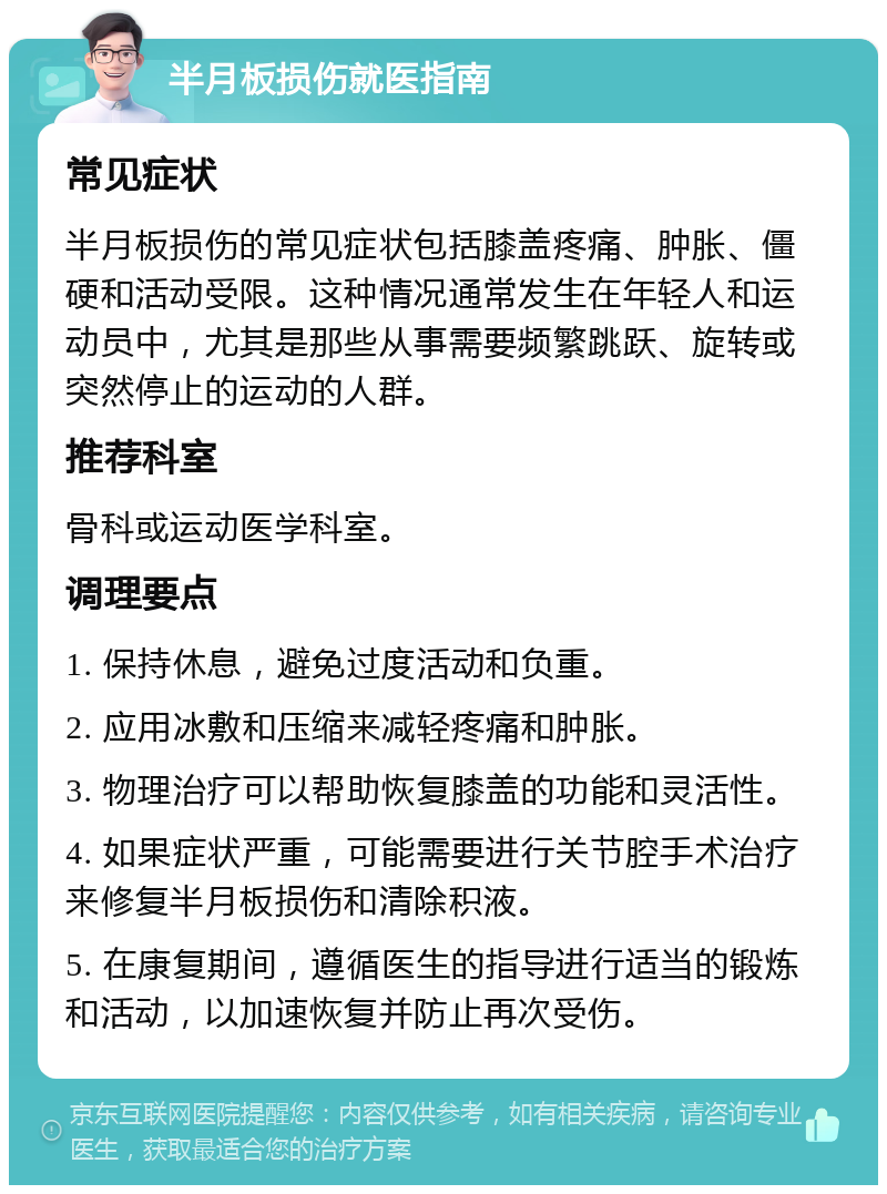 半月板损伤就医指南 常见症状 半月板损伤的常见症状包括膝盖疼痛、肿胀、僵硬和活动受限。这种情况通常发生在年轻人和运动员中，尤其是那些从事需要频繁跳跃、旋转或突然停止的运动的人群。 推荐科室 骨科或运动医学科室。 调理要点 1. 保持休息，避免过度活动和负重。 2. 应用冰敷和压缩来减轻疼痛和肿胀。 3. 物理治疗可以帮助恢复膝盖的功能和灵活性。 4. 如果症状严重，可能需要进行关节腔手术治疗来修复半月板损伤和清除积液。 5. 在康复期间，遵循医生的指导进行适当的锻炼和活动，以加速恢复并防止再次受伤。