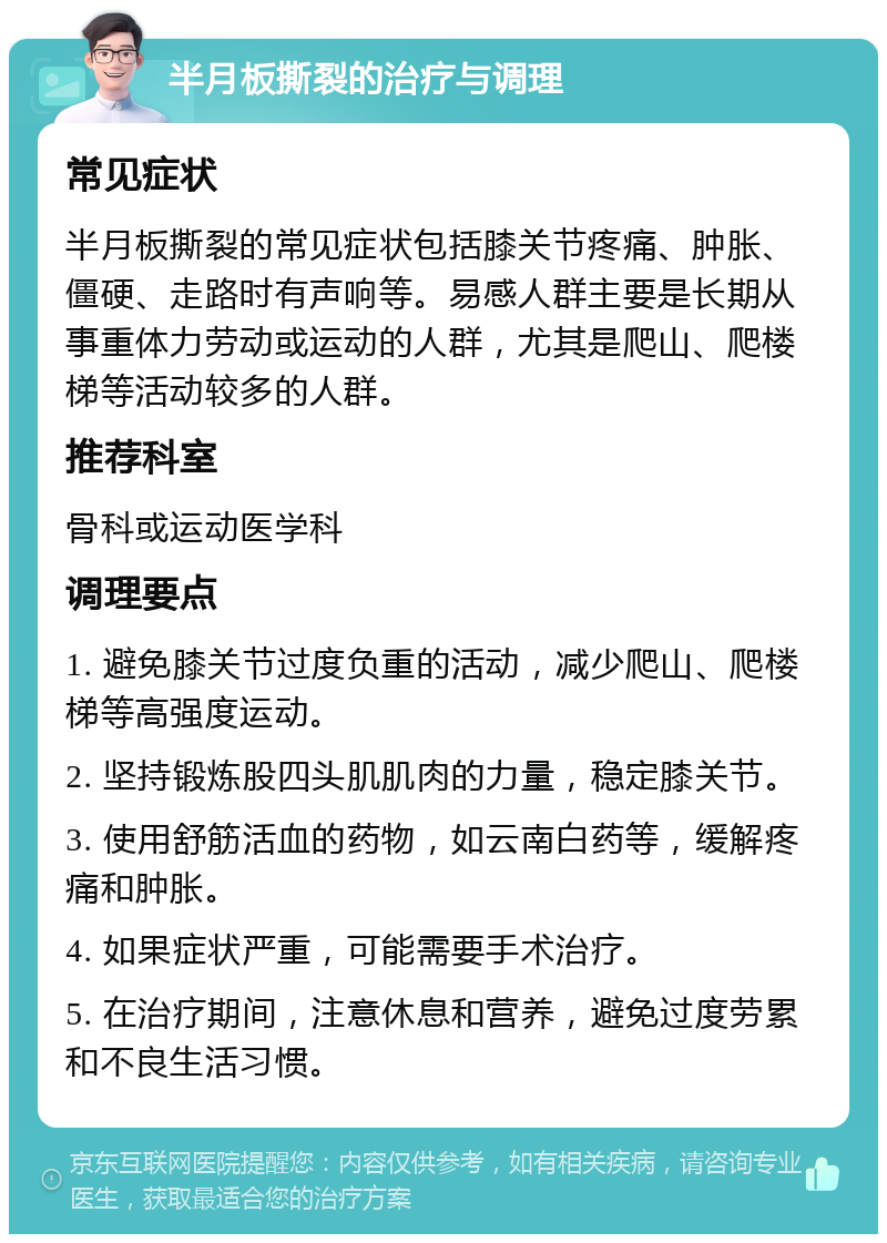 半月板撕裂的治疗与调理 常见症状 半月板撕裂的常见症状包括膝关节疼痛、肿胀、僵硬、走路时有声响等。易感人群主要是长期从事重体力劳动或运动的人群，尤其是爬山、爬楼梯等活动较多的人群。 推荐科室 骨科或运动医学科 调理要点 1. 避免膝关节过度负重的活动，减少爬山、爬楼梯等高强度运动。 2. 坚持锻炼股四头肌肌肉的力量，稳定膝关节。 3. 使用舒筋活血的药物，如云南白药等，缓解疼痛和肿胀。 4. 如果症状严重，可能需要手术治疗。 5. 在治疗期间，注意休息和营养，避免过度劳累和不良生活习惯。