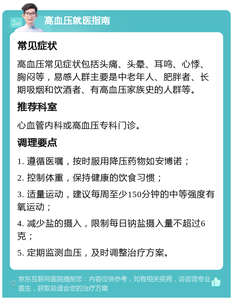 高血压就医指南 常见症状 高血压常见症状包括头痛、头晕、耳鸣、心悸、胸闷等，易感人群主要是中老年人、肥胖者、长期吸烟和饮酒者、有高血压家族史的人群等。 推荐科室 心血管内科或高血压专科门诊。 调理要点 1. 遵循医嘱，按时服用降压药物如安博诺； 2. 控制体重，保持健康的饮食习惯； 3. 适量运动，建议每周至少150分钟的中等强度有氧运动； 4. 减少盐的摄入，限制每日钠盐摄入量不超过6克； 5. 定期监测血压，及时调整治疗方案。